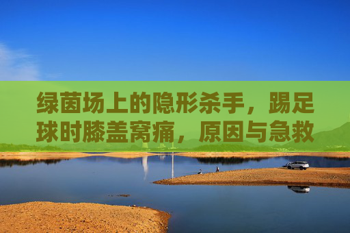 绿茵场上的隐形杀手，踢足球时膝盖窝痛，原因与急救指南