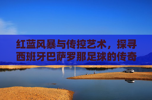 红蓝风暴与传控艺术，探寻西班牙巴萨罗那足球的传奇魅力