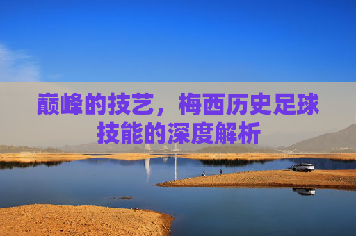 巅峰的技艺，梅西历史足球技能的深度解析