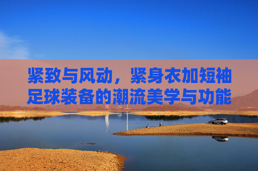 紧致与风动，紧身衣加短袖足球装备的潮流美学与功能解析