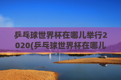乒乓球世界杯在哪儿举行2020(乒乓球世界杯在哪儿举行2020年)