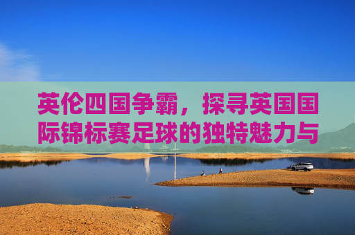 英伦四国争霸，探寻英国国际锦标赛足球的独特魅力与历史传承