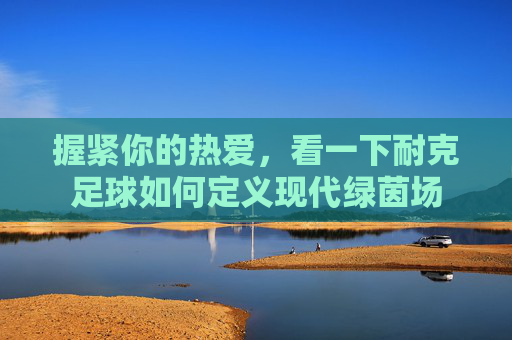 握紧你的热爱，看一下耐克足球如何定义现代绿茵场