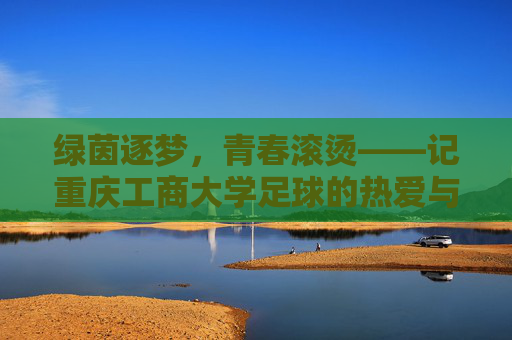 绿茵逐梦，青春滚烫——记重庆工商大学足球的热爱与荣光
