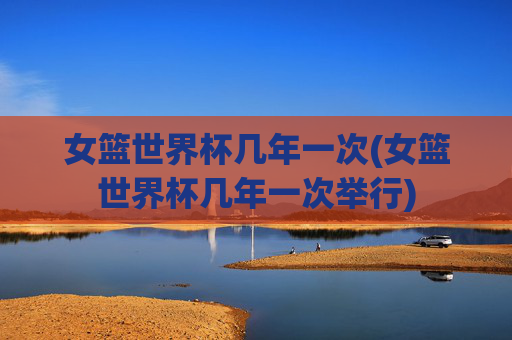 女篮世界杯几年一次(女篮世界杯几年一次举行)