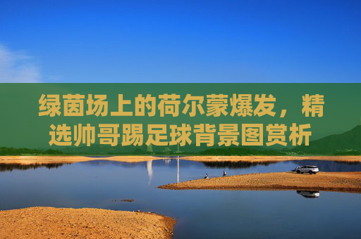绿茵场上的荷尔蒙爆发，精选帅哥踢足球背景图赏析