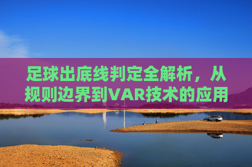 足球出底线判定全解析,从规则边界到VAR技术的应用