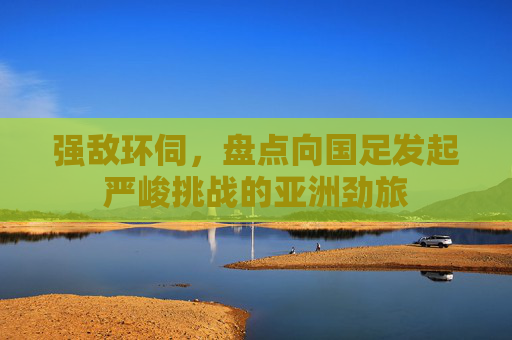 强敌环伺，盘点向国足发起严峻挑战的亚洲劲旅