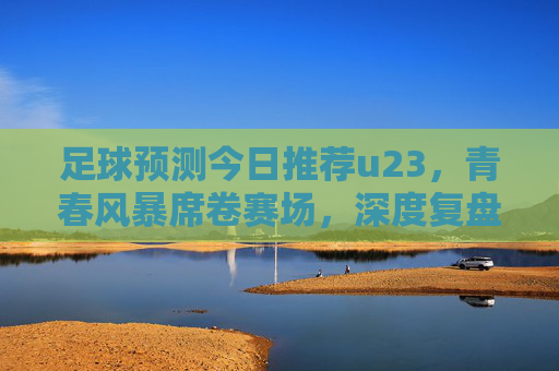 足球预测今日推荐u23，青春风暴席卷赛场，深度复盘与前瞻分析