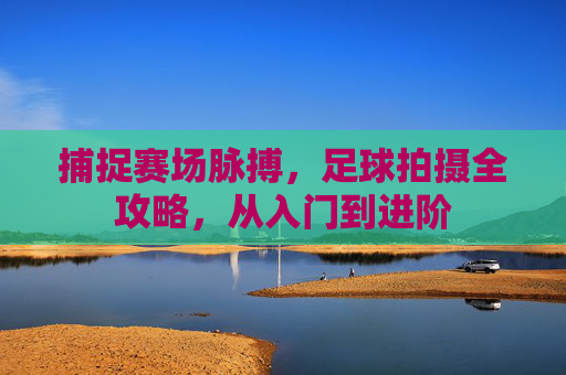 捕捉赛场脉搏,足球拍摄全攻略,从入门到进阶