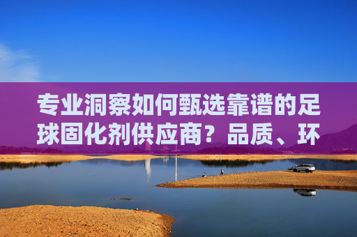 专业洞察如何甄选靠谱的足球固化剂供应商?品质、环保与耐用的终极指南