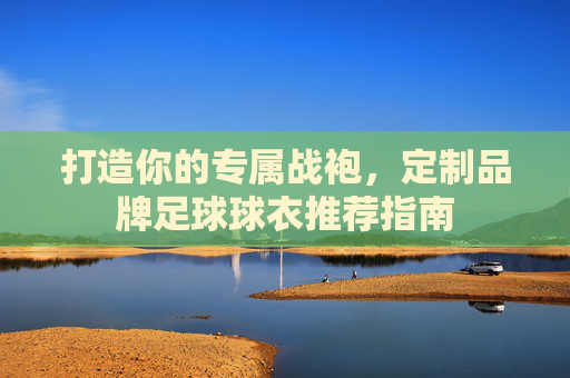 打造你的专属战袍,定制品牌足球球衣推荐指南