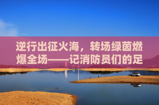 逆行出征火海,转场绿茵燃爆全场——记消防员们的足球狂欢