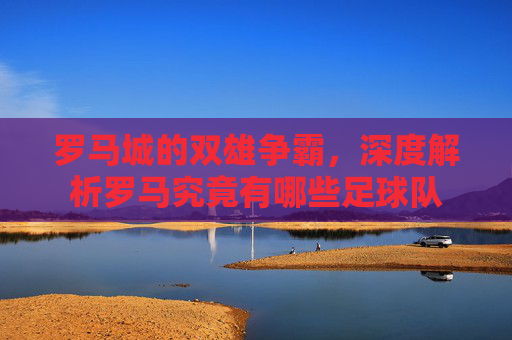 罗马城的双雄争霸,深度解析罗马究竟有哪些足球队