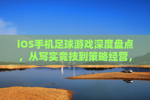 iOS手机足球游戏深度盘点,从写实竞技到策略经营,谁才是你的本命?