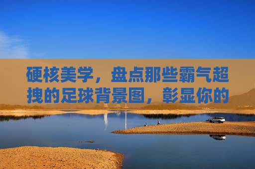 硬核美学,盘点那些霸气超拽的足球背景图,彰显你的硬核态度