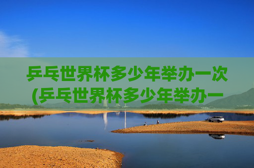 乒乓世界杯多少年举办一次(乒乓世界杯多少年举办一次的)