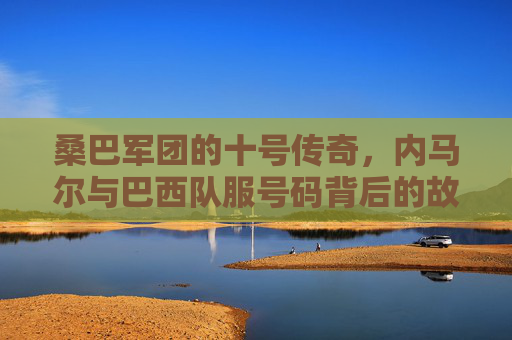桑巴军团的十号传奇,内马尔与巴西队服号码背后的故事