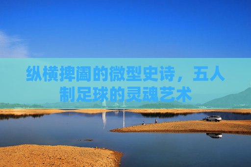 纵横捭阖的微型史诗,五人制足球的灵魂艺术