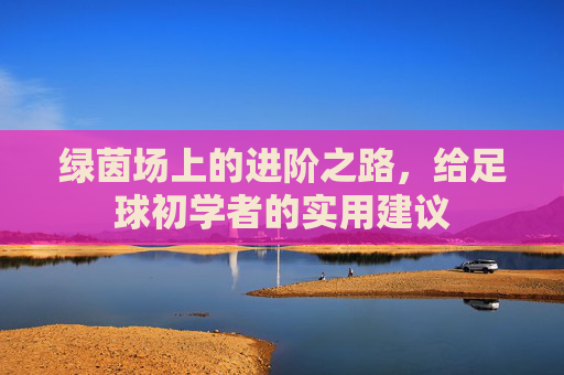 绿茵场上的进阶之路,给足球初学者的实用建议