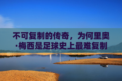 不可复制的传奇,为何里奥·梅西是足球史上最难复制的球星