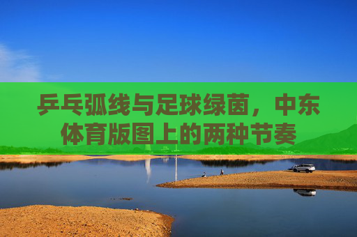 乒乓弧线与足球绿茵,中东体育版图上的两种节奏