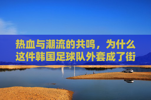 热血与潮流的共鸣,为什么这件韩国足球队外套成了街头新宠