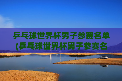 乒乓球世界杯男子参赛名单(乒乓球世界杯男子参赛名单公布)