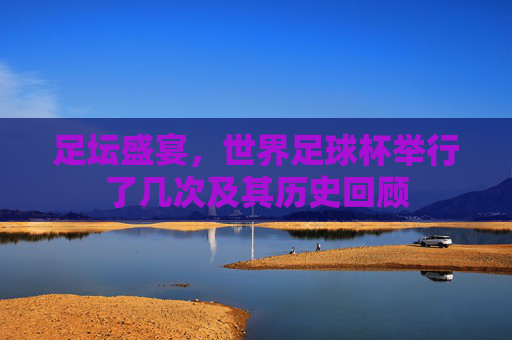 足坛盛宴,世界足球杯举行了几次及其历史回顾
