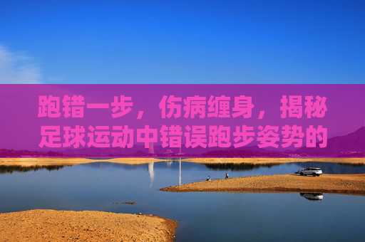 跑错一步,伤病缠身,揭秘足球运动中错误跑步姿势的巨大危害