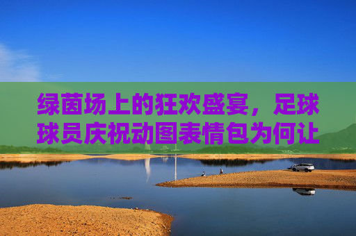 绿茵场上的狂欢盛宴，足球球员庆祝动图表情包为何让人欲罢不能？