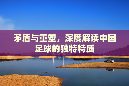 矛盾与重塑，深度解读中国足球的独特特质