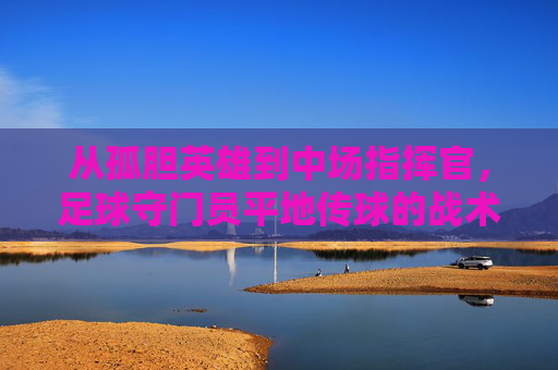 从孤胆英雄到中场指挥官,足球守门员平地传球的战术价值与技巧