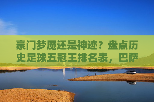 豪门梦魇还是神迹?盘点历史足球五冠王排名表,巴萨与曼联独占鳌头