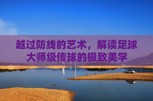 越过防线的艺术，解读足球大师级传球的极致美学