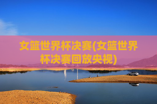 女篮世界杯决赛(女篮世界杯决赛回放央视)