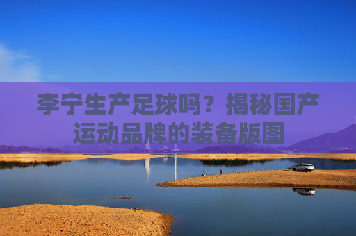 李宁生产足球吗?揭秘国产运动品牌的装备版图