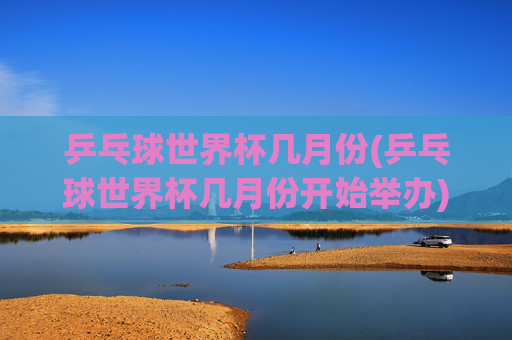 乒乓球世界杯几月份(乒乓球世界杯几月份开始举办)