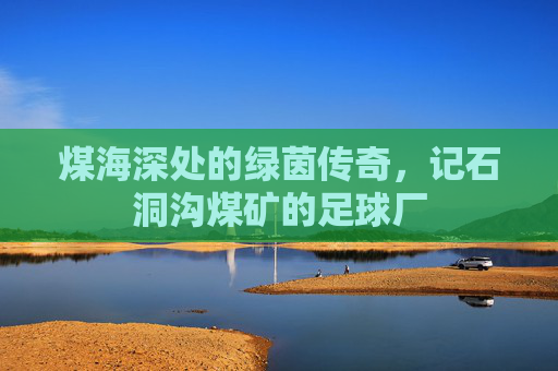煤海深处的绿茵传奇，记石洞沟煤矿的足球厂