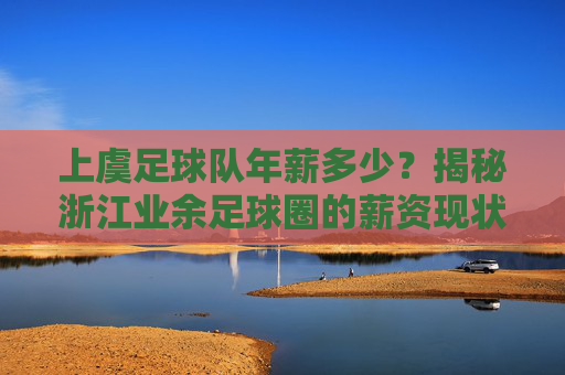 上虞足球队年薪多少?揭秘浙江业余足球圈的薪资现状与待遇