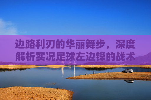 边路利刃的华丽舞步,深度解析实况足球左边锋的战术价值与操作艺术