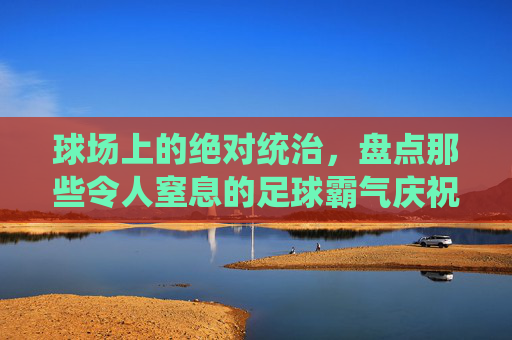 球场上的绝对统治,盘点那些令人窒息的足球霸气庆祝动作