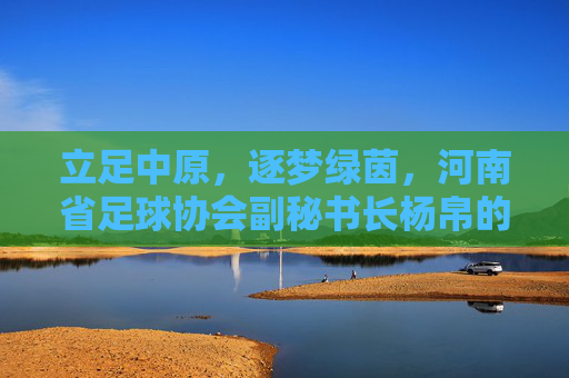 立足中原,逐梦绿茵,河南省足球协会副秘书长杨帛的足球情怀