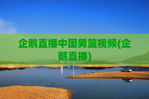 企鹅直播中国男篮视频(企鹅直播)