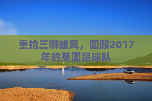重拾三狮雄风，回顾2017年的英国足球队
