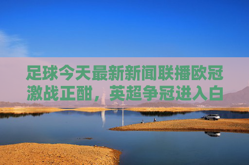 足球今天最新新闻联播欧冠激战正酣，英超争冠进入白热化