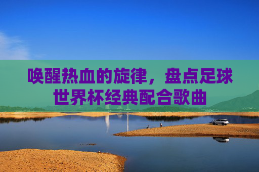 唤醒热血的旋律，盘点足球世界杯经典配合歌曲