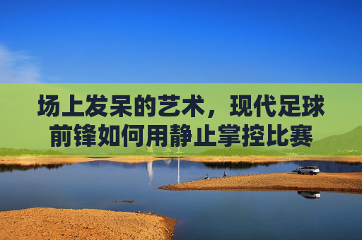 场上发呆的艺术,现代足球前锋如何用静止掌控比赛