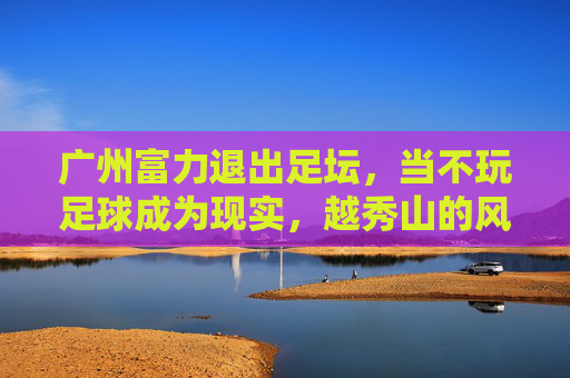 广州富力退出足坛,当不玩足球成为现实,越秀山的风带走了谁的青春?