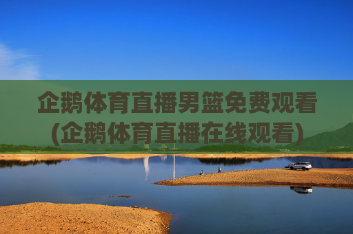 企鹅体育直播男篮免费观看(企鹅体育直播在线观看)